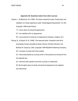 BODY IMAGE 44
Appendix A4: Questions taken from other sources
Orbach, I., & Mikulincer, M. (1998). The body investment scale: Construction and
validation of a body experience scale. Psychological Assessment, 10, 425.
Copyright 1998 Israel Orbach.
17. I worry about my physical appearance.
27. I am satisfied with my appearance.
29. I use products to enhance my appearance (makeup, cologne, etc.)
Strong, B., & Sayad, B. W. (1999). The resource book: A teacher’s tool kit to
accompany human sexuality by Bryan Strong, Christine DeVault, and
Barbara W. Sayad (p. 209). Copyright 1999 Mayfield Publishing Company.
20. I compare my body with other people.
23. I feel embarrassed by my body when in the presence of someone from
the opposite sex.
25. I feel that other people must think my body is unattractive.
26. My thoughts about my body and physical appearance are negative
and self-critical.
 