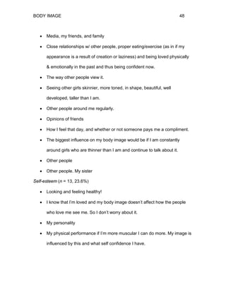 BODY IMAGE 48
• Media, my friends, and family
• Close relationships w/ other people, proper eating/exercise (as in if my
appearance is a result of creation or laziness) and being loved physically
& emotionally in the past and thus being confident now.
• The way other people view it.
• Seeing other girls skinnier, more toned, in shape, beautiful, well
developed, taller than I am.
• Other people around me regularly.
• Opinions of friends
• How I feel that day, and whether or not someone pays me a compliment.
• The biggest influence on my body image would be if I am constantly
around girls who are thinner than I am and continue to talk about it.
• Other people
• Other people. My sister
Self-esteem (n = 13, 23.6%)
• Looking and feeling healthy!
• I know that I’m loved and my body image doesn’t affect how the people
who love me see me. So I don’t worry about it.
• My personality
• My physical performance if I’m more muscular I can do more. My image is
influenced by this and what self confidence I have.
 