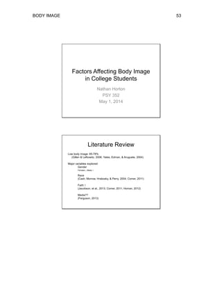 BODY IMAGE 53
Factors Affecting Body Image
in College Students
Nathan Horton
PSY 352
May 1, 2014
Literature Review
Low body image: 65-78%
(Gillen & Lefkowitz, 2006; Yates, Edman, & Aruguete, 2004)
Major variables explored:
Gender
Females ↓ Males ↑
Race
(Cash, Morrow, Hrabosky, & Perry, 2004; Comer, 2011)
Faith ↑
(Jacobson, et al., 2013; Comer, 2011; Homan, 2012)
Media??
(Ferguson, 2013)
 