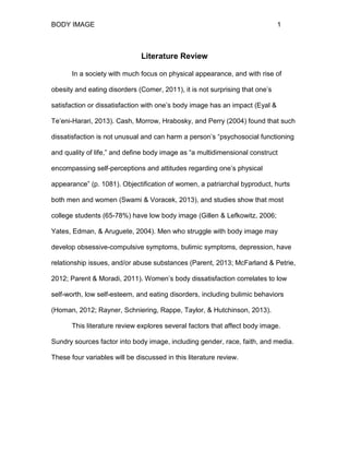 BODY IMAGE 1
Literature Review
In a society with much focus on physical appearance, and with rise of
obesity and eating disorders (Comer, 2011), it is not surprising that one’s
satisfaction or dissatisfaction with one’s body image has an impact (Eyal &
Te’eni-Harari, 2013). Cash, Morrow, Hrabosky, and Perry (2004) found that such
dissatisfaction is not unusual and can harm a person’s “psychosocial functioning
and quality of life,” and define body image as “a multidimensional construct
encompassing self-perceptions and attitudes regarding one’s physical
appearance” (p. 1081). Objectification of women, a patriarchal byproduct, hurts
both men and women (Swami & Voracek, 2013), and studies show that most
college students (65-78%) have low body image (Gillen & Lefkowitz, 2006;
Yates, Edman, & Aruguete, 2004). Men who struggle with body image may
develop obsessive-compulsive symptoms, bulimic symptoms, depression, have
relationship issues, and/or abuse substances (Parent, 2013; McFarland & Petrie,
2012; Parent & Moradi, 2011). Women’s body dissatisfaction correlates to low
self-worth, low self-esteem, and eating disorders, including bulimic behaviors
(Homan, 2012; Rayner, Schniering, Rappe, Taylor, & Hutchinson, 2013).
This literature review explores several factors that affect body image.
Sundry sources factor into body image, including gender, race, faith, and media.
These four variables will be discussed in this literature review.
 