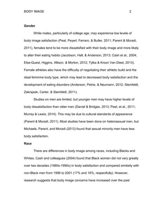 BODY IMAGE 2
Gender
While males, particularly of college age, may experience low levels of
body image satisfaction (Peat, Peyerl, Ferraro, & Butler, 2011; Parent & Moradi,
2011), females tend to be more dissatisfied with their body image and more likely
to alter their eating habits (Jacobson, Hall, & Anderson, 2013; Cash et al., 2004;
Else-Quest, Higgins, Allison, & Morton, 2012; Tylka & Kroon Van Diest, 2013).
Female athletes also have the difficulty of negotiating their athletic build and the
ideal feminine body type, which may lead to decreased body satisfaction and the
development of eating disorders (Anderson, Petrie, & Neumann, 2012; Steinfeldt,
Zakrajsek, Carter, & Steinfeldt, 2011).
Studies on men are limited, but younger men may have higher levels of
body dissatisfaction than older men (Daniel & Bridges, 2013; Peat, et al., 2011;
Murray & Lewis, 2014). This may be due to cultural standards of appearance
(Parent & Moradi, 2011). Most studies have been done on heterosexual men, but
Michaels, Parent, and Moradi (2013) found that sexual minority men have less
body satisfaction.
Race
There are differences in body image among races, including Blacks and
Whites. Cash and colleagues (2004) found that Black women did not vary greatly
over two decades (1980s-1990s) in body satisfaction and compared similarly with
non-Black men from 1996 to 2001 (17% and 16%, respectfully). However,
research suggests that body image concerns have increased over the past
 