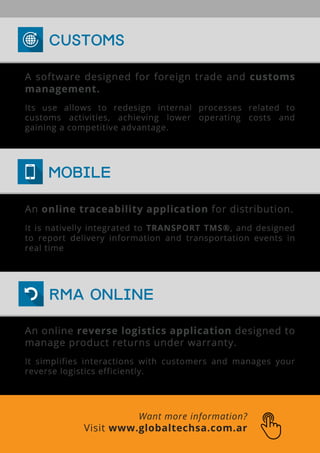 Want more information?
Visit www.globaltechsa.com.ar
An online traceability application for distribution.
It is nativelly integrated to TRANSPORT TMS®, and designed
to report delivery information and transportation events in
real time
An online reverse logistics application designed to
manage product returns under warranty.
It simplifies interactions with customers and manages your
reverse logistics efficiently.
A software designed for foreign trade and customs
management.
Its use allows to redesign internal processes related to
customs activities, achieving lower operating costs and
gaining a competitive advantage.
MOBILE
RMA ONLINE
CUSTOMS
 
