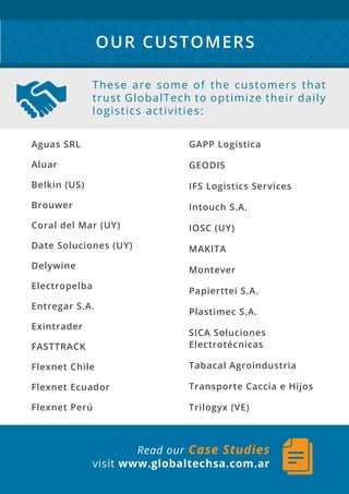 Aguas SRL
Aluar
Belkin (US)
Brouwer
Coral del Mar (UY)
Date Soluciones (UY)
Delywine
Electropelba
Entregar S.A.
Exintrader
FASTTRACK
Flexnet Chile
Flexnet Ecuador
Flexnet Perú
GAPP Logística
GEODIS
IFS Logistics Services
Intouch S.A.
IOSC (UY)
MAKITA
Montever
Papierttei S.A.
Plastimec S.A.
SICA Soluciones
Electrotécnicas
Tabacal Agroindustria
Transporte Caccia e Hijos
Trilogyx (VE)
These are some of the customers that
trust GlobalTech to optimize their daily
logistics activities:
OUR CUSTOMERS
Read our Case Studies
visit www.globaltechsa.com.ar
 