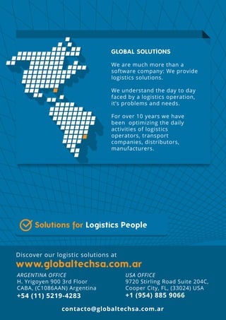 Discover our logistic solutions at
Solutions for Logistics People
GLOBAL SOLUTIONS
We are much more than a
software company: We provide
logistics solutions.
We understand the day to day
faced by a logistics operation,
it’s problems and needs.
For over 10 years we have
been optimizing the daily
activities of logistics
operators, transport
companies, distributors,
manufacturers.
contacto@globaltechsa.com.ar
USA OFFICE
9720 Stirling Road Suite 204C,
Cooper City, FL, (33024) USA
+1 (954) 885 9066
ARGENTINA OFFICE
H. Yrigoyen 900 3rd Floor
CABA, (C1086AAN) Argentina
+54 (11) 5219-4283
 