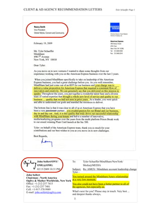 CLIENT & AD AGENCY RECOMMENDATION LETTERS Tyler Schaeffer Page 1
John Seifert/ONY/
OMG@OMG
02/15/2009 10:31 PM
To: Tyler Schaeffer/MindShare/NewYork/
Media@MEDIA
Subject: Re: AMEX / Mindshare account leadership change
John Seifert
Chairman - North America
Ogilvy & Mather Worldwide, New York
Office: +1-212-237 7415
Fax: +1-212-237 7481
Cell: +1-917-370 9989
E-mail: john.seifert@ogilvy.com
John Seifert
Chairman - North America
Ogilvy & Mather Worldwide, New York
Office: +1-212-237 7415
Fax: +1-212-237 7481
Cell: +1-917-370 9989
E-mail: john.seifert@ogilvy.com
Tyler -
You turned around the Mindshare/Amex relationship
at a very low moment.
You also could not have been a better partner to all of
the agencies, but especially us.
What's next for you? Please stay in touch. Very best ...
and deepest thanks always,
J.
 