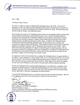 t*#DEPARTMENT OF HEALTH & HUMAN SERVICES
National Institutes of Health
July 7,2006
To Whom It May Concern:
This letter is written in support of Maria Esther Rodriguez-Rosas, MS, PhD. I first met Dr.
Rodriguez in 2001 when she joined the Bioanalytical Chemistry and Drug Discovery Section in
the Laboratory of Clinical Investigation at the National Institute on Aging. She joined the group
of Prof. Irving W. Wainer, who leads that section.
From the time she joined us, Dr. Rodriguez-Rosas has been an outstanding analytical chemist and
she has further developed those skills during the past 5 years. She has developed analytical
methods for the measurement of methadone enantiomers and ketamine enantiomers in human
body fluids and used these methods to support clinical studies that incorporated study of the
pharmacokinetics and pharmacodynamics of these drugs. In addition, Dr. Rodriguez-Rosas
modified and implemented already published assays for the measurement of atropine and
propranolol to support another clinical study. These methods require a diverse amay of analytical
separation and detection methods, and Dr. Rodriguez-Rosas has proven very skilled. These
efforts have led to the publication of 4 papers in outstanding peer-reviewed journals, with one
manuscript submitted for publication and 2 more in preparation. In addition Dr. Rodriguez-Rosas
has effectively represented the laboratory at many national and international meetings, having
presented l2 papers at such meetings over the past 5 years.
As impressive as this level of productivity is, perhaps Dr. Rodriguez-Rosas' strongest attribute is
her ability to work collegially in a team setting, where she is a consistent positive force in moving
projects forward. This is done in a pleasant but persistent manner, making a work environment
that is effective and a good experience for all involved. Much of this is also due tb her capacity
for hard work and willingness to assist others with particularly difficult analytical problems.
Of note, Dr. Rodriguez-Rosas recently added significantly to her skill set by completion of the
Graduate Certificate Program in Leadership and Management in Life Sciences from the Johns
Hopkins University. She was near the top of her class in this program, and it provided training
directly applicable to laboratory management and administration.
I commend Dr. Rodriguez-Rosas to you without reservation and with great enthusiasm. She will
be an important asset to the work environment to which she chooses to move.
Darrell R. Aberi PhD
Chief, Laboratory of Clinical Investigation
National Institute on Aging
Professor of Medicine (Geriatrics) and Pharmacology and Molecular science
Johns Hopkins University School of Medicine
Email : abemethyd@grc.nia.nih. gov
National Institute on Aging
Gerontology Research Center
5600 Nathan Shock Drive - Box29
Baltimore, Maryland 21224-6825
{ffi} Voice : 410-558-861 I Fax:410-558-8318
 