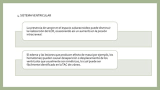 La presencia de sangre en el espacio subaracnoideo puede disminuir
la reabsorción del LCR, ocasionando así un aumento en la presión
intracraneal.
El edema y las lesiones que producen efecto de masa (por ejemplo, los
hematomas) pueden causar desaparición o desplazamiento de los
ventrículos que usualmente son simétricos, lo cual puede ser
fácilmente identificado en laTAC de cráneo.
4. SISTEMAVENTRICULAR
 