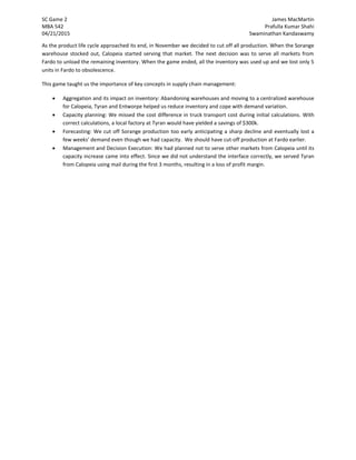 SC Game 2 James MacMartin
MBA 542 Prafulla Kumar Shahi
04/21/2015 Swaminathan Kandaswamy
As the product life cycle approached its end, in November we decided to cut off all production. When the Sorange
warehouse stocked out, Calopeia started serving that market. The next decision was to serve all markets from
Fardo to unload the remaining inventory. When the game ended, all the inventory was used up and we lost only 5
units in Fardo to obsolescence.
This game taught us the importance of key concepts in supply chain management:
 Aggregation and its impact on inventory: Abandoning warehouses and moving to a centralized warehouse
for Calopeia, Tyran and Entworpe helped us reduce inventory and cope with demand variation.
 Capacity planning: We missed the cost difference in truck transport cost during initial calculations. With
correct calculations, a local factory at Tyran would have yielded a savings of $300k.
 Forecasting: We cut off Sorange production too early anticipating a sharp decline and eventually lost a
few weeks’ demand even though we had capacity. We should have cut-off production at Fardo earlier.
 Management and Decision Execution: We had planned not to serve other markets from Calopeia until its
capacity increase came into effect. Since we did not understand the interface correctly, we served Tyran
from Calopeia using mail during the first 3 months, resulting in a loss of profit margin.
 