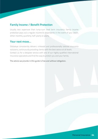 Family Income / Benefit Protection
Usually less expensive than lump-sum level term insurance, family income
protection pays out a regular income to dependents in the event of your death,
either monthly, quarterly, half-yearly or yearly.
Your next move…
Globaleye consistently delivers unbiased and professionally tailored insurance
solutions, continuously providing clients with the best advice at all levels.
Contact us for a bespoke service with one of our highly qualified international
insurance specialists and find the way to protect you and your family.
The advice we provide in this guide is free and without obligation.
Personal Insurance 04
 