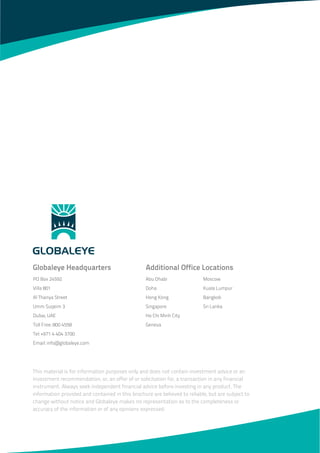 Abu Dhabi
Doha
Hong Kong
Singapore
Ho Chi Minh City
Geneva
Moscow
Kuala Lumpur
Bangkok
Sri Lanka
Additional Office LocationsGlobaleye Headquarters
PO Box 24592
Villa 801
Al Thanya Street
Umm Suqeim 3
Dubai, UAE
Toll Free: 800 4558
Tel: +971 4 404 3700
Email: info@globaleye.com
This material is for information purposes only and does not contain investment advice or an
investment recommendation, or, an offer of or solicitation for, a transaction in any financial
instrument. Always seek independent financial advice before investing in any product. The
information provided and contained in this brochure are believed to reliable, but are subject to
change without notice and Globaleye makes no representation as to the completeness or
accuracy of the information or of any opinions expressed.
 