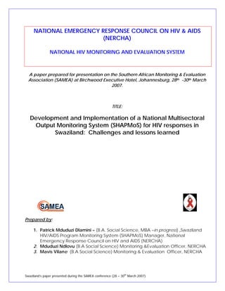 NATIONAL EMERGENCY RESPONSE COUNCIL ON HIV & AIDS
(NERCHA)
NATIONAL HIV MONITORING AND EVALUATION SYSTEM
A paper prepared for presentation on the Southern African Monitoring & Evaluation
Association (SAMEA) at Birchwood Executive Hotel, Johannesburg, 28th -30th March
2007.
TITLE:
Development and Implementation of a National Multisectoral
Output Monitoring System (SHAPMoS) for HIV responses in
Swaziland: Challenges and lessons learned
Prepared by:
1. Patrick Mduduzi Dlamini – (B.A. Social Science, MBA –in progress) ,Swaziland
HIV/AIDS Program Monitoring System (SHAPMoS) Manager, National
Emergency Response Council on HIV and AIDS (NERCHA)
2. Mduduzi Ndlovu (B.A Social Science) Monitoring &Evaluation Officer, NERCHA
3. Mavis Vilane (B.A Social Science) Monitoring & Evaluation Officer, NERCHA
Swaziland’s paper presented during the SAMEA conference (28 – 30th
March 2007)
 