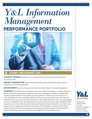 Y&L Information
Management
PERFORMANCE PORTFOLIO
Client: Rackspace, Inc.
Corporate HQ
7550 IH 10 West
Suite 940
San Antonio, TX 78229
(210) 340-0098
www.ylconsulting.com
1
COMPANY PROFILE: Rackspace, Inc. is a managed cloud computing company headquartered in
San Antonio, Texas.
PROJECT DESCRIPTION: Implement Master Data Management (MDM), Data Quality, and Data
Governance across multiple applications
ENVIRONMENT: Oracle, Informatica, Informatica Data Quality, Salesforce, Proprietary Applications
SUMMARY: The Y&L Information Management practice was selected by Rackspace to manage a large-scale
project to implement a master data management strategy. Due to rapid growth, Rackspace was plagued with
numerous operational data stores that supported specific applications. Product and customer data was not
easily shared between systems, resulting in duplication and inconsistent naming conventions. The Y&L team
analyzed the data sources across the various systems and created a single data model. A source-to-target mapping
document was designed to show the migration from the source systems to the master tables. Embedded with the
integrations were a series of Informatica Data Quality jobs designed to shape and adjust the records into unique,
“golden records”. To supplement the technical components of the MDM project, a detailed recommendation
document was submitted outlining data governance best practices and identifying specific opportunities for
implementing data governance at various points within applications and operational processes.
 