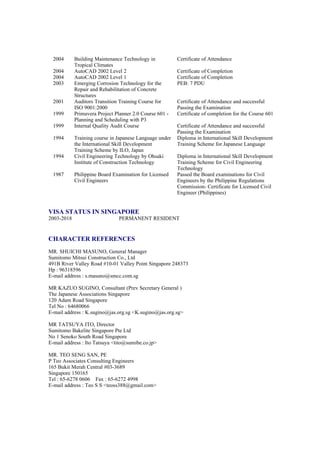 2004 Building Maintenance Technology in
Tropical Climates
Certificate of Attendance
2004 AutoCAD 2002 Level 2 Certificate of Completion
2004 AutoCAD 2002 Level 1 Certificate of Completion
2003 Emerging Corrosion Technology for the
Repair and Rehabilitation of Concrete
Structures
PEB: 7 PDU
2001 Auditors Transition Training Course for
ISO 9001:2000
Certificate of Attendance and successful
Passing the Examination
1999 Primavera Project Planner 2.0 Course 601 -
Planning and Scheduling with P3
Certificate of completion for the Course 601
1999 Internal Quality Audit Course Certificate of Attendance and successful
Passing the Examination
1994 Training course in Japanese Language under
the International Skill Development
Training Scheme by ILO, Japan
Diploma in International Skill Development
Training Scheme for Japanese Language
1994 Civil Engineering Technology by Ohsaki
Institute of Construction Technology
Diploma in International Skill Development
Training Scheme for Civil Engineering
Technology
1987 Philippine Board Examination for Licensed
Civil Engineers
Passed the Board examinations for Civil
Engineers by the Philippine Regulations
Commission- Certificate for Licensed Civil
Engineer (Philippines)
VISA STATUS IN SINGAPORE
2003-2018 PERMANENT RESIDENT
CHARACTER REFERENCES
MR. SHUICHI MASUNO, General Manager
Sumitomo Mitsui Construction Co., Ltd
491B River Valley Road #10-01 Valley Point Singapore 248373
Hp : 96318596
E-mail address : s.masuno@smcc.com.sg
MR KAZUO SUGINO, Consultant (Prev Secretary General )
The Japanese Associations Singapore
120 Adam Road Singapore
Tel No : 64680066
E-mail address : K.sugino@jas.org.sg <K.sugino@jas.org.sg>
MR TATSUYA ITO, Director
Sumitomo Bakelite Singapore Pte Ltd
No 1 Senoko South Road Singapore
E-mail address : Ito Tatsuya <tito@sumibe.co.jp>
MR. TEO SENG SAN, PE
P Teo Associates Consulting Engineers
165 Bukit Merah Central #03-3689
Singapore 150165
Tel : 65-6278 0606 Fax : 65-6272 4998
E-mail address : Teo S S <teoss388@gmail.com>
 