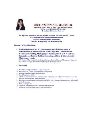 JOCELYN ESPANOL MACASIEB
Blk 65 Unit 04-06 Choa Chu Kang Loop Singapore 689670
Tel No: 65-68912420 Hp: 65-96314846
E-mail: joce167_em@yahoo.com
An ingenious, dedicated, flexible, results- oriented, and open minded Leader
With an extensive experience and expertise on
Project Cost Control and Monitoring,
Contract Management and Administration
Summary of Qualifications:
• Background comprises of extensive experience in Construction of
Petrochemical & Pharmaceutical Plants, High-End Condominiums,
Commercial Building, Multi-purpose Building with F & B, Warehouse,
Industrial and Factory Buildings including Addition & Alteration and
Maintenance works:
QS Central Office Leader, Senior Project Manager, Project Manager, Management Support to
the General Manager, Senior Quantity Surveyor, Quantity Surveyor
• Strengths:
 Good Leadership and effective supervision skills
 Excellent Cost Control Monitoring and Management
 Contract management and administration
 Good Negotiation Skills
 Ability to project and foresee potential risk at early stage to avoid and/or minimize losses thru
constant monitoring and risk management.
 Excellent communication and inter-personal skills with Customers, subcontractors, fellow staff
and subordinates.
 Cost Auditing skills
 Ability to close projects with Clients and subcontractors
 Ability to maximize the resources thru multi-tasking
 