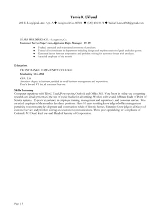 Tamie K. Eklund
201 E. Longspeak Ave. Apt. A  Longmont Co. 80504  (720) 404-9171  TamieEklund1964@gmail.com
Page | 3
SEARS HOLDINGS CO. – Longmont, Co.
Customer Service Supervisor, Appliance Dept. Manager 07- 09
 Tracked, recorded and maintained inventory of products.
 Trained all subordinates in department including design and implementation of goals and sales quotas.
 Customer liaison between corporation and problem solving for customer issues with products.
 Awarded employee of the month
Education
FRONT RANGE COMMUNITY COLLEGE
Graduating Dec. 2012
GPA: 3.58
Associates degree in business, certified in small business management and supervision.
Dean’s list and VP list, all semesters but one.
Skills Summary
Computer experience with Word, Excel, Power point, Outlook and Office 365. Very fluent in online use concerning
research and development and the use of social media for advertising. Worked with several different kinds of Point of
Service systems. 25 years’ experience in employee training, management and supervisory, and customer service. Was
awarded employee of the month at last three positions. Have 10 years working knowledge of office management
pertaining to community development and construction rehab of historic homes. Extensive knowledge in all facets of
customer service and problem solving and customer communications. Three years specializing in Compliance of
Colorado MED and local laws and Head of Security of Corporation.
 