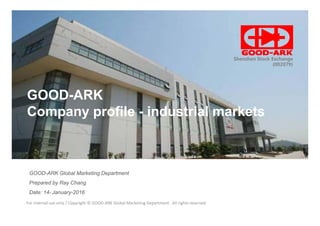 Stock Code 002079
Shenzhen Stock Exchangeg
(002079)
GOOD-ARK
Company profile - industrial marketsCompany profile - industrial markets
GOOD-ARK Global Marketing Department
Prepared by Ray Chang
For internal use only / Copyright © GOOD-ARK Global Marketing Department . All rights reserved
Date: 14- January-2016
 