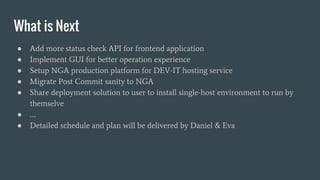 What is Next
● Add more status check API for frontend application
● Implement GUI for better operation experience
● Setup NGA production platform for DEV-IT hosting service
● Migrate Post Commit sanity to NGA
● Share deployment solution to user to install single-host environment to run by
themselve
● ….
● Detailed schedule and plan will be delivered by Daniel & Eva
 