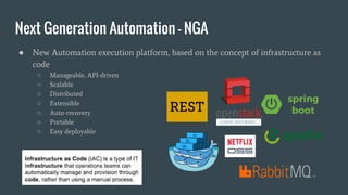 ● New Automation execution platform, based on the concept of infrastructure as
code
○ Manageable, API-driven
○ Scalable
○ Distributed
○ Extensible
○ Auto-recovery
○ Portable
○ Easy deployable
Next Generation Automation - NGA
 