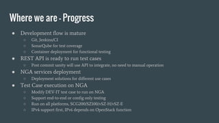 Where we are - Progress
● Development flow is mature
○ Git, Jenkins/CI
○ SonarQube for test coverage
○ Container deployment for functional testing
● REST API is ready to run test cases
○ Post commit sanity will use API to integrate, no need to manual operation
● NGA services deployment
○ Deployment solutions for different use cases
● Test Case execution on NGA
○ Modify DEV-IT test case to run on NGA
○ Support end-to-end or config only testing
○ Run on all platforms, SCG200/SZ100/vSZ-H/vSZ-E
○ IPv4 support first, IPv6 depends on OpenStack function
 