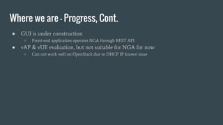 Where we are - Progress, Cont.
● GUI is under construction
○ Front-end application operates NGA through REST API
● vAP & vUE evaluation, but not suitable for NGA for now
○ Can not work well on OpenStack due to DHCP IP known issue
 
