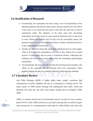 Generational Training & Development (Pty) Ltd |Tel: +27 10 591 2193| Fax: +27 86 621 8398| Beaulieu Office
Park; Block 1; Stallion Road; KYALAMI
10
2.6 Justification of Research
 Economically, the municipality has been losing a lot of money(millions) from
replacing pipelines and pressure pump motors that get ruined by the side effects
of the water, to an extent that they had to shut down the plant due to lack of
maintenance funds. The shutdown of the plant mean that surrounding
communities do not have access to water anymore (businesses have to shut down
as well). Solving this problem will not only save the municipality money, but
generate money for it as well since local business would be operational and have
to buy water supplied from the plant.
 Socially, the shutdown means that surrounding settlements have no water supply,
which is fit for domestic consumption, at all. Due to this, settlers rely on unsafe
sources of water supply and are prone to waterborne diseases. Addressing this
challenge will save lives of many settlers from the surrounding disadvantaged
communities.
 Environmentally, the water from the plant has been having serious hazardous side
effects on the vegetation and the livestock from local communities. These
negative impacts can only be avoided by effectively addressing this challenge.
2.7 Literature Review
Acid Mine Drainage (AMD) is highly acidic water, usually containing high
concentrations of metals, sulphides and salts as a consequence of mining activity. The
major sources of AMD include drainage from underground mine shafts, runoff and
discharge from open pits and mine waste dumps, tailings and ore stockpiles (CSIR,
2009).
AMD is a common and pervasive environmental concern, one that can occur anytime,
pyrite (FeS2) or other sulfide minerals are excavated, exposing them to surficial oxygen,
water and bacteria. It is characterized by acidic (pH<5), sulfate (SO42-) rich water with
 