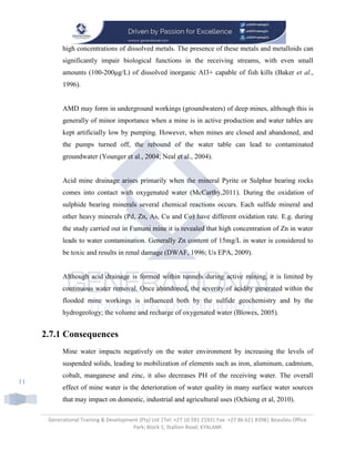 Generational Training & Development (Pty) Ltd |Tel: +27 10 591 2193| Fax: +27 86 621 8398| Beaulieu Office
Park; Block 1; Stallion Road; KYALAMI
11
high concentrations of dissolved metals. The presence of these metals and metalloids can
significantly impair biological functions in the receiving streams, with even small
amounts (100-200μg/L) of dissolved inorganic Al3+ capable of fish kills (Baker et al.,
1996).
AMD may form in underground workings (groundwaters) of deep mines, although this is
generally of minor importance when a mine is in active production and water tables are
kept artificially low by pumping. However, when mines are closed and abandoned, and
the pumps turned off, the rebound of the water table can lead to contaminated
groundwater (Younger et al., 2004; Neal et al., 2004).
Acid mine drainage arises primarily when the mineral Pyrite or Sulphur bearing rocks
comes into contact with oxygenated water (McCarthy,2011). During the oxidation of
sulphide bearing minerals several chemical reactions occurs. Each sulfide mineral and
other heavy minerals (Pd, Zn, As, Cu and Co) have different oxidation rate. E.g. during
the study carried out in Fumani mine it is revealed that high concentration of Zn in water
leads to water contamination. Generally Zn content of 15mg/L in water is considered to
be toxic and results in renal damage (DWAF, 1996; Us EPA, 2009).
Although acid drainage is formed within tunnels during active mining, it is limited by
continuous water removal. Once abandoned, the severity of acidity generated within the
flooded mine workings is influenced both by the sulfide geochemistry and by the
hydrogeology; the volume and recharge of oxygenated water (Blowes, 2005).
2.7.1 Consequences
Mine water impacts negatively on the water environment by increasing the levels of
suspended solids, leading to mobilization of elements such as iron, aluminum, cadmium,
cobalt, manganese and zinc, it also decreases PH of the receiving water. The overall
effect of mine water is the deterioration of water quality in many surface water sources
that may impact on domestic, industrial and agricultural uses (Ochieng et al, 2010).
 