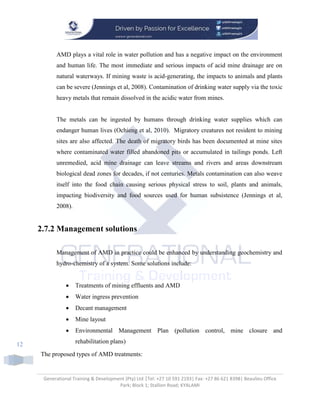 Generational Training & Development (Pty) Ltd |Tel: +27 10 591 2193| Fax: +27 86 621 8398| Beaulieu Office
Park; Block 1; Stallion Road; KYALAMI
12
AMD plays a vital role in water pollution and has a negative impact on the environment
and human life. The most immediate and serious impacts of acid mine drainage are on
natural waterways. If mining waste is acid-generating, the impacts to animals and plants
can be severe (Jennings et al, 2008). Contamination of drinking water supply via the toxic
heavy metals that remain dissolved in the acidic water from mines.
The metals can be ingested by humans through drinking water supplies which can
endanger human lives (Ochieng et al, 2010). Migratory creatures not resident to mining
sites are also affected. The death of migratory birds has been documented at mine sites
where contaminated water filled abandoned pits or accumulated in tailings ponds. Left
unremedied, acid mine drainage can leave streams and rivers and areas downstream
biological dead zones for decades, if not centuries. Metals contamination can also weave
itself into the food chain causing serious physical stress to soil, plants and animals,
impacting biodiversity and food sources used for human subsistence (Jennings et al,
2008).
2.7.2 Management solutions
Management of AMD in practice could be enhanced by understanding geochemistry and
hydro-chemistry of a system. Some solutions include:
 Treatments of mining effluents and AMD
 Water ingress prevention
 Decant management
 Mine layout
 Environmental Management Plan (pollution control, mine closure and
rehabilitation plans)
The proposed types of AMD treatments:
 