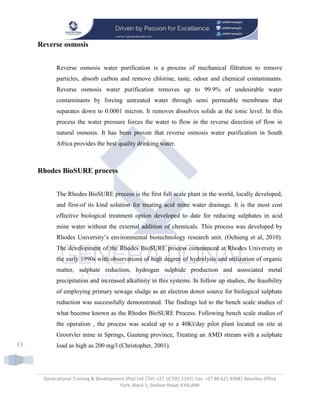 Generational Training & Development (Pty) Ltd |Tel: +27 10 591 2193| Fax: +27 86 621 8398| Beaulieu Office
Park; Block 1; Stallion Road; KYALAMI
13
Reverse osmosis
Reverse osmosis water purification is a process of mechanical filtration to remove
particles, absorb carbon and remove chlorine, taste, odour and chemical contaminants.
Reverse osmosis water purification removes up to 99.9% of undesirable water
contaminants by forcing untreated water through semi permeable membrane that
separates down to 0.0001 micron. It removes dissolves solids at the ionic level. In this
process the water pressure forces the water to flow in the reverse direction of flow in
natural osmosis. It has been proven that reverse osmosis water purification in South
Africa provides the best quality drinking water.
Rhodes BioSURE process
The Rhodes BioSURE process is the first full scale plant in the world, locally developed,
and first-of its kind solution for treating acid mine water drainage. It is the most cost
effective biological treatment option developed to date for reducing sulphates in acid
mine water without the external addition of chemicals. This process was developed by
Rhodes University’s environmental biotechnology research unit. (Ochieng et al, 2010).
The development of the Rhodes BioSURE process commenced at Rhodes University in
the early 1990s with observations of high degree of hydrolysis and utilization of organic
matter, sulphate reduction, hydrogen sulphide production and associated metal
precipitation and increased alkalinity in this systems. In follow up studies, the feasibility
of employing primary sewage sludge as an electron donor source for biological sulphate
reduction was successfully demonstrated. The findings led to the bench scale studies of
what become known as the Rhodes BioSURE Process. Following bench scale studies of
the operation , the process was scaled up to a 40Kl/day pilot plant located on site at
Grootvlei mine in Springs, Gauteng province, Treating an AMD stream with a sulphate
load as high as 200 mg/l (Christopher, 2001).
 
