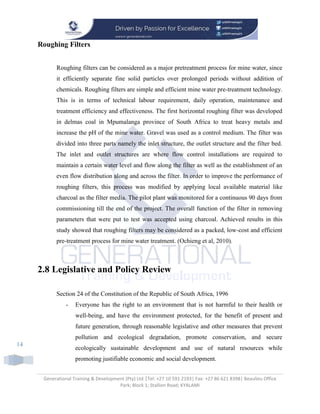 Generational Training & Development (Pty) Ltd |Tel: +27 10 591 2193| Fax: +27 86 621 8398| Beaulieu Office
Park; Block 1; Stallion Road; KYALAMI
14
Roughing Filters
Roughing filters can be considered as a major pretreatment process for mine water, since
it efficiently separate fine solid particles over prolonged periods without addition of
chemicals. Roughing filters are simple and efficient mine water pre-treatment technology.
This is in terms of technical labour requirement, daily operation, maintenance and
treatment efficiency and effectiveness. The first horizontal roughing filter was developed
in delmas coal in Mpumalanga province of South Africa to treat heavy metals and
increase the pH of the mine water. Gravel was used as a control medium. The filter was
divided into three parts namely the inlet structure, the outlet structure and the filter bed.
The inlet and outlet structures are where flow control installations are required to
maintain a certain water level and flow along the filter as well as the establishment of an
even flow distribution along and across the filter. In order to improve the performance of
roughing filters, this process was modified by applying local available material like
charcoal as the filter media. The pilot plant was monitored for a continuous 90 days from
commissioning till the end of the project. The overall function of the filter in removing
parameters that were put to test was accepted using charcoal. Achieved results in this
study showed that roughing filters may be considered as a packed, low-cost and efficient
pre-treatment process for mine water treatment. (Ochieng et al, 2010).
2.8 Legislative and Policy Review
Section 24 of the Constitution of the Republic of South Africa, 1996
- Everyone has the right to an environment that is not harmful to their health or
well-being, and have the environment protected, for the benefit of present and
future generation, through reasonable legislative and other measures that prevent
pollution and ecological degradation, promote conservation, and secure
ecologically sustainable development and use of natural resources while
promoting justifiable economic and social development.
 
