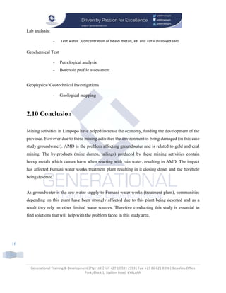 Generational Training & Development (Pty) Ltd |Tel: +27 10 591 2193| Fax: +27 86 621 8398| Beaulieu Office
Park; Block 1; Stallion Road; KYALAMI
16
Lab analysis:
- Test water )Concentration of heavy metals, PH and Total dissolved salts
Geochemical Test
- Petrological analysis
- Borehole profile assessment
Geophysics/ Geotechnical Investigations
- Geological mapping
2.10 Conclusion
Mining activities in Limpopo have helped increase the economy, funding the development of the
province. However due to these mining activities the environment is being damaged (in this case
study groundwater). AMD is the problem affecting groundwater and is related to gold and coal
mining. The by-products (mine dumps, tailings) produced by these mining activities contain
heavy metals which causes harm when reacting with rain water, resulting in AMD. The impact
has affected Fumani water works treatment plant resulting in it closing down and the borehole
being deserted.
As groundwater is the raw water supply to Fumani water works (treatment plant), communities
depending on this plant have been strongly affected due to this plant being deserted and as a
result they rely on other limited water sources. Therefore conducting this study is essential to
find solutions that will help with the problem faced in this study area.
 