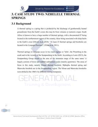 Generational Training & Development (Pty) Ltd |Tel: +27 10 591 2193| Fax: +27 86 621 8398| Beaulieu Office
Park; Block 1; Stallion Road; KYALAMI
17
3. CASE STUDY TWO: NZHELELE THERMAL
SPRINGS
3.1 Background
A thermal spring is a spring that is produced by the discharge of geothermally heated
groundwater from the Earth’s crust; this may be from volcanic or meteoric origin. South
Africa is known to have a large number of thermal springs, with a documented 87 being
located in the northernmost region of the country, these being associated with deep faults
in the Earth’s crust (Olivier et.al. 2010). “At least 33 thermal springs and boreholes are
located in the Limpopo Province”, (Yibas et.al, 2011).
Thermal springs in Limpopo occur in two main regions or ‘belts’, the Waterberg in the
south and in the vicinity of the Soutpansberg in the north. According to Lurie (2013), the
Soutpansberg Group occurs in the area of the mountain range of the same name’ it
largely consists of lavas and reddish sedimentary rocks (mainly quartzites). The areas of
focus in this study, namely Siloam thermal borehole, Mphephu thermal spring and
Mamvuka borehole are in the Soutpansberg region. The Siloan and Mamvuka boreholes
were drilled in the 1960’s by different mining companies.
 