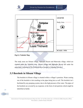 Generational Training & Development (Pty) Ltd |Tel: +27 10 591 2193| Fax: +27 86 621 8398| Beaulieu Office
Park; Block 1; Stallion Road; KYALAMI
19
LEGEND
Study Area
Site
SCALE : NTS
Fig.2.2. Nzhelele Map
The study areas are Siloam village, Mphephu Resort and Mamvuka village, which are
situated under the Nzhelele area. Siloam village and Mphephu Resort fall under the
quaternary catchment of the Nzhelele River located in Limpopo Province.
3.3 Borehole in Siloam Village
The borehole in Siloam village is situated within a villager’s premises. Water coming
out of the borehole is hot resulting in the pipes being hot as well. The borehole isn’t
facilitated by any pumping system; due to the high pressure of the water. The pipes of
the borehole are covered by an evaporate, in the form of salt particles which might be
identified as halide.
 