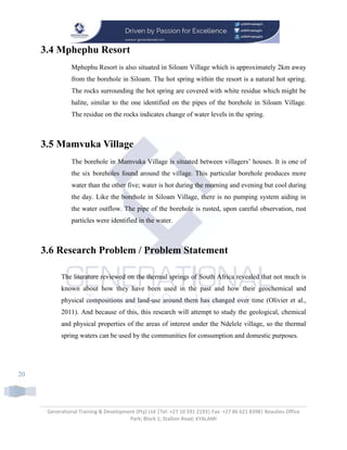 Generational Training & Development (Pty) Ltd |Tel: +27 10 591 2193| Fax: +27 86 621 8398| Beaulieu Office
Park; Block 1; Stallion Road; KYALAMI
20
3.4 Mphephu Resort
Mphephu Resort is also situated in Siloam Village which is approximately 2km away
from the borehole in Siloam. The hot spring within the resort is a natural hot spring.
The rocks surrounding the hot spring are covered with white residue which might be
halite, similar to the one identified on the pipes of the borehole in Siloam Village.
The residue on the rocks indicates change of water levels in the spring.
3.5 Mamvuka Village
The borehole in Mamvuka Village is situated between villagers’ houses. It is one of
the six boreholes found around the village. This particular borehole produces more
water than the other five; water is hot during the morning and evening but cool during
the day. Like the borehole in Siloam Village, there is no pumping system aiding in
the water outflow. The pipe of the borehole is rusted, upon careful observation, rust
particles were identified in the water.
3.6 Research Problem / Problem Statement
The literature reviewed on the thermal springs of South Africa revealed that not much is
known about how they have been used in the past and how their geochemical and
physical compositions and land-use around them has changed over time (Olivier et al.,
2011). And because of this, this research will attempt to study the geological, chemical
and physical properties of the areas of interest under the Ndelele village, so the thermal
spring waters can be used by the communities for consumption and domestic purposes.
 