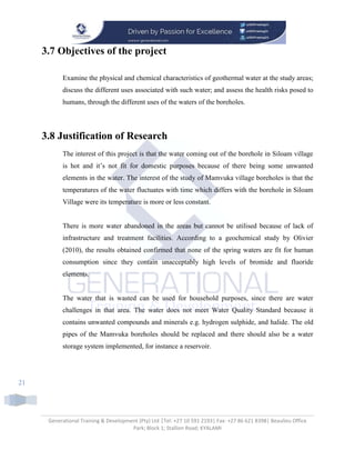 Generational Training & Development (Pty) Ltd |Tel: +27 10 591 2193| Fax: +27 86 621 8398| Beaulieu Office
Park; Block 1; Stallion Road; KYALAMI
21
3.7 Objectives of the project
Examine the physical and chemical characteristics of geothermal water at the study areas;
discuss the different uses associated with such water; and assess the health risks posed to
humans, through the different uses of the waters of the boreholes.
3.8 Justification of Research
The interest of this project is that the water coming out of the borehole in Siloam village
is hot and it’s not fit for domestic purposes because of there being some unwanted
elements in the water. The interest of the study of Mamvuka village boreholes is that the
temperatures of the water fluctuates with time which differs with the borehole in Siloam
Village were its temperature is more or less constant.
There is more water abandoned in the areas but cannot be utilised because of lack of
infrastructure and treatment facilities. According to a geochemical study by Olivier
(2010), the results obtained confirmed that none of the spring waters are fit for human
consumption since they contain unacceptably high levels of bromide and fluoride
elements.
The water that is wasted can be used for household purposes, since there are water
challenges in that area. The water does not meet Water Quality Standard because it
contains unwanted compounds and minerals e.g. hydrogen sulphide, and halide. The old
pipes of the Mamvuka boreholes should be replaced and there should also be a water
storage system implemented, for instance a reservoir.
 