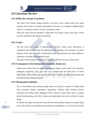 Generational Training & Development (Pty) Ltd |Tel: +27 10 591 2193| Fax: +27 86 621 8398| Beaulieu Office
Park; Block 1; Stallion Road; KYALAMI
24
3.9 Literature Review
3.9.1 Define the concept or problem
The water in the Siloam village borehole is hot and it has a certain odour, this odour
indicates the presence of certain compounds in the water e.g. hydrogen sulphide (H2S).
There is a continuous outflow of water, resulting in waste.
When the water from the borehole in Mamvuka was tasted, it had a rusty taste. Waste
was also identified in the Mamvuka borehole.
3.9.1 Causes
The hot water is a result of hydrothermal activities, which cause dissolution of
compounds and minerals from the underlying rock, resulting in the presence of certain
minerals in the water e.g. halite. And because of the high pressures, the water outflow is
continuous, resulting in the identified waste.
The pipes of the borehole in Mamvuka Village are old; the rust is as a result of this.
3.9.2 Consequences (Environmental, Economic, Social, etc)
Studies have shown that the water of geothermal springs could contain toxic elements,
pathogenic organisms, toxic gases and even elements that are radio-active in nature
(Olivier et.al. 2011). These may cause health risks to humans, kill plants and animals and
also have an environmental impact.
3.9.3 Management solutions
On an international scale, thermal spring waters are used for a number of things other
than recreation, namely, agriculture, aquaculture, industry, space heating, mineral
extraction and bottled water (Sheppard, 2013). Because South Africa lacks in studies
about thermal springs, and little is known and understood, they aren’t utilized for many
things.
In Siloam, two tanks can be built to store the hot water and then release it to another tank,
once it has cooled, to be purified and released for consumption or a reservoir can be built
 