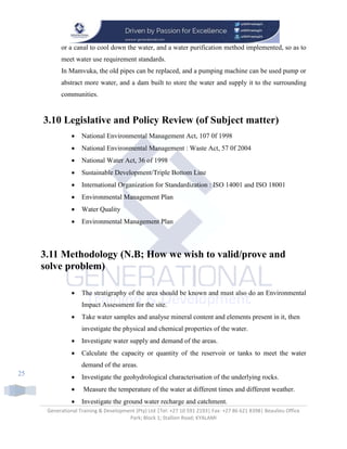 Generational Training & Development (Pty) Ltd |Tel: +27 10 591 2193| Fax: +27 86 621 8398| Beaulieu Office
Park; Block 1; Stallion Road; KYALAMI
25
or a canal to cool down the water, and a water purification method implemented, so as to
meet water use requirement standards.
In Mamvuka, the old pipes can be replaced, and a pumping machine can be used pump or
abstract more water, and a dam built to store the water and supply it to the surrounding
communities.
3.10 Legislative and Policy Review (of Subject matter)
 National Environmental Management Act, 107 0f 1998
 National Environmental Management : Waste Act, 57 0f 2004
 National Water Act, 36 of 1998
 Sustainable Development/Triple Bottom Line
 International Organization for Standardization : ISO 14001 and ISO 18001
 Environmental Management Plan
 Water Quality
 Environmental Management Plan
3.11 Methodology (N.B; How we wish to valid/prove and
solve problem)
 The stratigraphy of the area should be known and must also do an Environmental
Impact Assessment for the site.
 Take water samples and analyse mineral content and elements present in it, then
investigate the physical and chemical properties of the water.
 Investigate water supply and demand of the areas.
 Calculate the capacity or quantity of the reservoir or tanks to meet the water
demand of the areas.
 Investigate the geohydrological characterisation of the underlying rocks.
 Measure the temperature of the water at different times and different weather.
 Investigate the ground water recharge and catchment.
 