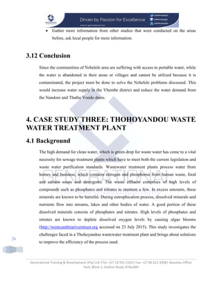 Generational Training & Development (Pty) Ltd |Tel: +27 10 591 2193| Fax: +27 86 621 8398| Beaulieu Office
Park; Block 1; Stallion Road; KYALAMI
26
 Gather more information from other studies that were conducted on the areas
before, ask local people for more information.
3.12 Conclusion
Since the communities of Nzhelele area are suffering with access to portable water, while
the water is abandoned in their areas or villages and cannot be utilized because it is
contaminated, the project must be done to solve the Nzhelele problems discussed. This
would increase water supply in the Vhembe district and reduce the water demand from
the Nandoni and Thathe Vondo dams.
4. CASE STUDY THREE: THOHOYANDOU WASTE
WATER TREATMENT PLANT
4.1 Background
The high demand for clean water, which is green drop for waste water has come to a vital
necessity for sewage treatment plants which have to meet both the current legislation and
waste water purification standards. Wastewater treatment plants process water from
homes and business, which contains nitrogen and phosphorus from human waste, food
and certain soaps and detergents. The waste effluent comprises of high levels of
compounds such as phosphates and nitrates to mention a few. In excess amounts, these
minerals are known to be harmful. During eutrophication process, dissolved minerals and
nutrients flow into streams, lakes and other bodies of water. A good portion of these
dissolved minerals consists of phosphates and nitrates. High levels of phosphates and
nitrates are known to deplete dissolved oxygen levels by causing algae blooms
(http://westcumbriariverstrust.org accessed on 23 July 2015). This study investigates the
challenges faced in a Thohoyandou wastewater treatment plant and brings about solutions
to improve the efficiency of the process used.
 