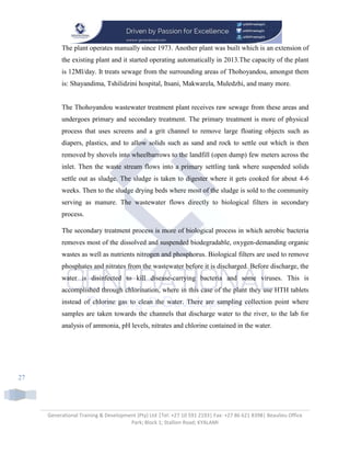 Generational Training & Development (Pty) Ltd |Tel: +27 10 591 2193| Fax: +27 86 621 8398| Beaulieu Office
Park; Block 1; Stallion Road; KYALAMI
27
The plant operates manually since 1973. Another plant was built which is an extension of
the existing plant and it started operating automatically in 2013.The capacity of the plant
is 12Ml/day. It treats sewage from the surrounding areas of Thohoyandou, amongst them
is: Shayandima, Tshilidzini hospital, Itsani, Makwarela, Muledzhi, and many more.
The Thohoyandou wastewater treatment plant receives raw sewage from these areas and
undergoes primary and secondary treatment. The primary treatment is more of physical
process that uses screens and a grit channel to remove large floating objects such as
diapers, plastics, and to allow solids such as sand and rock to settle out which is then
removed by shovels into wheelbarrows to the landfill (open dump) few meters across the
inlet. Then the waste stream flows into a primary settling tank where suspended solids
settle out as sludge. The sludge is taken to digester where it gets cooked for about 4-6
weeks. Then to the sludge drying beds where most of the sludge is sold to the community
serving as manure. The wastewater flows directly to biological filters in secondary
process.
The secondary treatment process is more of biological process in which aerobic bacteria
removes most of the dissolved and suspended biodegradable, oxygen-demanding organic
wastes as well as nutrients nitrogen and phosphorus. Biological filters are used to remove
phosphates and nitrates from the wastewater before it is discharged. Before discharge, the
water is disinfected to kill disease-carrying bacteria and some viruses. This is
accomplished through chlorination, where in this case of the plant they use HTH tablets
instead of chlorine gas to clean the water. There are sampling collection point where
samples are taken towards the channels that discharge water to the river, to the lab for
analysis of ammonia, pH levels, nitrates and chlorine contained in the water.
 