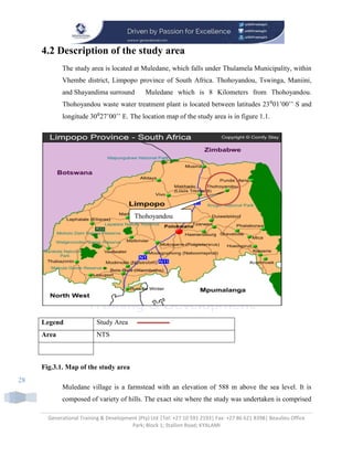 Generational Training & Development (Pty) Ltd |Tel: +27 10 591 2193| Fax: +27 86 621 8398| Beaulieu Office
Park; Block 1; Stallion Road; KYALAMI
28
4.2 Description of the study area
The study area is located at Muledane, which falls under Thulamela Municipality, within
Vhembe district, Limpopo province of South Africa. Thohoyandou, Tswinga, Maniini,
and Shayandima surround Muledane which is 8 Kilometers from Thohoyandou.
Thohoyandou waste water treatment plant is located between latitudes 23⁰01’00’’ S and
longitude 30⁰27’00’’ E. The location map of the study area is in figure 1.1.
Legend Study Area
Area NTS
Fig.3.1. Map of the study area
Muledane village is a farmstead with an elevation of 588 m above the sea level. It is
composed of variety of hills. The exact site where the study was undertaken is comprised
Thohoyandou
 