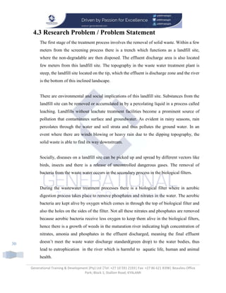 Generational Training & Development (Pty) Ltd |Tel: +27 10 591 2193| Fax: +27 86 621 8398| Beaulieu Office
Park; Block 1; Stallion Road; KYALAMI
30
4.3 Research Problem / Problem Statement
The first stage of the treatment process involves the removal of solid waste. Within a few
meters from the screening process there is a trench which functions as a landfill site,
where the non-degradable are then disposed. The effluent discharge area is also located
few meters from this landfill site. The topography in the waste water treatment plant is
steep, the landfill site located on the tip, which the effluent is discharge zone and the river
is the bottom of this inclined landscape.
There are environmental and social implications of this landfill site. Substances from the
landfill site can be removed or accumulated in by a percolating liquid in a process called
leaching. Landfills without leachate treatment facilities become a prominent source of
pollution that contaminates surface and groundwater. As evident in rainy seasons, rain
percolates through the water and soil strata and thus pollutes the ground water. In an
event where there are winds blowing or heavy rain due to the dipping topography, the
solid waste is able to find its way downstream.
Socially, diseases on a landfill site can be picked up and spread by different vectors like
birds, insects and there is a release of uncontrolled dangerous gases. The removal of
bacteria from the waste water occurs in the secondary process in the biological filters.
During the wastewater treatment processes there is a biological filter where in aerobic
digestion process takes place to remove phosphates and nitrates in the water. The aerobic
bacteria are kept alive by oxygen which comes in through the top of biological filter and
also the holes on the sides of the filter. Not all these nitrates and phosphates are removed
because aerobic bacteria receive less oxygen to keep them alive in the biological filters,
hence there is a growth of weeds in the maturation river indicating high concentration of
nitrates, amonia and phosphates in the effluent discharged, meaning the final effluent
doesn’t meet the waste water discharge standard(green drop) to the water bodies, thus
lead to eutrophication in the river which is harmful to aquatic life, human and animal
health.
 
