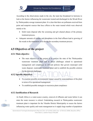 Generational Training & Development (Pty) Ltd |Tel: +27 10 591 2193| Fax: +27 86 621 8398| Beaulieu Office
Park; Block 1; Stallion Road; KYALAMI
31
According to the observations made in the site, the team has broadened its horizons to
look at the factors influencing the wastewater treated and discharged in the Mvudi River
by Thohoyandou sewage treatment plant. It is clear that there are pollutants received from
point and nonpoint sources that have effects to the water treated which were observed
mainly to be:
 Solid waste disposal after the screening and grit channel phases of the primary
treatment process.
 Adequate amounts of nitrates and phosphates in the final effluent lead to growing of
the weeds in the maturation river during the secondary treatment process.
4.5 Objectives of the project
4.5.1 Main objective
 The main objective of this project is to analyse the state of the Thohoyandou
wastewater treatment plant and to detect challenges related to operational
management and compliance to relevant policies that govern municipal solid
waste disposal, wastewater treatment plant and to establish the possible solution
for the detected challenges.
4.5.2 Specific objectives
 To examine possible environmental impact caused by noncompliance of the plant
in terms of its operational management
 To establish possible strategies to maximize plant compliance
4.5.3 Justification of Research
As South Africa is a water-scarce country, removal of effluents and waste before it can
enter the water resource is critical. Undertaking research in Thohoyandou wastewater
treatment plant is important for the Vhembe District Municipality to assess the factors
influencing water quality and waste management as it supply large number of population
 