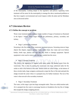 Generational Training & Development (Pty) Ltd |Tel: +27 10 591 2193| Fax: +27 86 621 8398| Beaulieu Office
Park; Block 1; Stallion Road; KYALAMI
32
of the municipality. Looking deeper in the legislative and policies regulating waste
treatment will be easier for the municipality to manage the above mentioned problems as
they have negative environmental and social impacts within the plant and the Muledane
area as discussed earlier.
4.7 Literature Review
4.7.1 Define the concept or problem
Waste water treatment plants undergo similar number of stages of treatment as illustrated
in the figure 1 below. These stages include the preliminary, primary, secondary and
tertiary.
 Stage 1: preliminary treatment
Screening is the first stage of the wastewater treatment process. Screening removes large
objects like diapers, nappies, sanitary items, cotton buds, face wipes and even broken
bottles, bottle tops, plastics and rags that may block or damage equipment. Special
equipment is also used to remove grit that gets washed into the sewer.
 Stage 2: Primary treatment
This involve the separation of organic solid waste matter (Or human waste) from the
wastewater. This is done by putting the wastewater into large settlement tanks for the
solids to sink to the bottom of the tank. Settled solids are called sludge, at the bottom of
these circular tanks, large scrappers continuously scrape the floor of the tank and push the
sludge towards the center where it is pumped away for further treatment. The rest of the
water is then moved to the secondary treatment.
 Stage 3: Secondary Treatment
The water, at this stage is put into large rectangular tanks. These are called aeration tank.
Air is pumped into the water to encourage bacteria to breakdown the tiny bits of sludge
that escaped the sludge scrapping process.
 