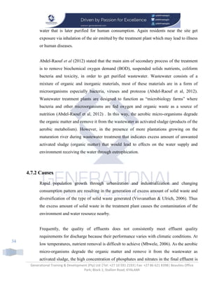 Generational Training & Development (Pty) Ltd |Tel: +27 10 591 2193| Fax: +27 86 621 8398| Beaulieu Office
Park; Block 1; Stallion Road; KYALAMI
34
water that is later purified for human consumption. Again residents near the site get
exposure via inhalation of the air emitted by the treatment plant which may lead to illness
or human diseases.
Abdel-Raouf et al (2012) stated that the main aim of secondary process of the treatment
is to remove biochemical oxygen demand (BOD), suspended solids nutrients, coliform
bacteria and toxicity, in order to get purified wastewater. Wastewater consists of a
mixture of organic and inorganic materials, most of these materials are in a form of
microorganisms especially bacteria, viruses and protozoa (Abdel-Raouf et al, 2012).
Wastewater treatment plants are designed to function as “microbiology farms” where
bacteria and other microorganisms are fed oxygen and organic waste as a source of
nutrition (Abdel-Raouf et al, 2012) . In this way, the aerobic micro-organisms degrade
the organic matter and remove it from the wastewater as activated sludge (products of the
aerobic metabolism). However, in the presence of more plantations growing on the
maturation river during wastewater treatment that indicates excess amount of unwanted
activated sludge (organic matter) that would lead to effects on the water supply and
environment receiving the water through eutrophication.
4.7.2 Causes
Rapid population growth through urbanization and industrialization and changing
consumption pattern are resulting in the generation of excess amount of solid waste and
diversification of the type of solid waste generated (Visvanathan & Ulrich, 2006). Thus
the excess amount of solid waste in the treatment plant causes the contamination of the
environment and water resource nearby.
Frequently, the quality of effluents does not consistently meet effluent quality
requirements for discharge because their performance varies with climatic conditions. At
low temperatures, nutrient removal is difficult to achieve (Mbwele, 2006). As the aerobic
micro-organisms degrade the organic matter and remove it from the wastewater as
activated sludge, the high concentration of phosphates and nitrates in the final effluent is
 