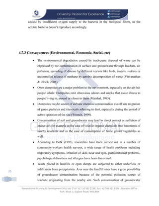 Generational Training & Development (Pty) Ltd |Tel: +27 10 591 2193| Fax: +27 86 621 8398| Beaulieu Office
Park; Block 1; Stallion Road; KYALAMI
35
caused by insufficient oxygen supply to the bacteria in the biological filters, as the
aerobic bacteria doesn’t reproduce accordingly.
4.7.3 Consequences (Environmental, Economic, Social, etc)
 The environmental degradation caused by inadequate disposal of waste can be
expressed by the contamination of surface and groundwater through leachate, air
pollution, spreading of disease by different vectors like birds, insects, rodents or
uncontrolled release of methane by aerobic decomposition of waste (Visvanathan
& Ulrich, 2006).
 Open dumpsites are a major problem to the environment, especially on the air that
people inhale. Dumpsites emit obnoxious odours and smoke that cause illness to
people living in, around or closer to them (Marshal, 1995).
 Dumpsites maybe source of airbone chemical contamination via off site migration
of gases, particles and chemicals adhering to dust, especially during the period of
active operation of the site (Wrench, 1990).
 Contamination of soil and groundwater may lead to direct contact or pollution of
indoor air, for example in the case of volatile organic chemicals into basements of
nearby residents and in the case of consumption of home grown vegetables as
well.
 According to Dolk (1997), researches have been carried out in a number of
community/workers health surveys, a wide range of health problems including
respiratory symptoms, irritation of skin, nose and eyes, gastrointestinal problems,
psychological disorders and allergies have been discovered.
 Waste placed in landfills or open dumps are subjected to either underflow or
infiltration from precipitation. Ares near the landfill sites have a great possibility
of groundwater contamination because of the potential pollution source of
leachate originating from the nearby site. Such contamination of groundwater
 