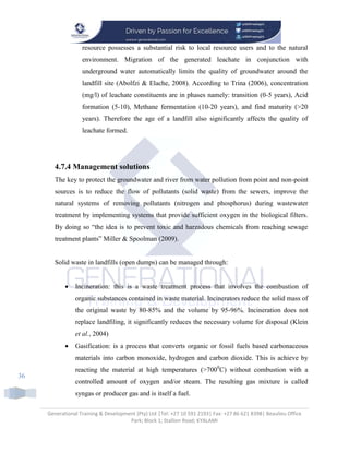 Generational Training & Development (Pty) Ltd |Tel: +27 10 591 2193| Fax: +27 86 621 8398| Beaulieu Office
Park; Block 1; Stallion Road; KYALAMI
36
resource possesses a substantial risk to local resource users and to the natural
environment. Migration of the generated leachate in conjunction with
underground water automatically limits the quality of groundwater around the
landfill site (Abolfzi & Elache, 2008). According to Trina (2006), concentration
(mg/l) of leachate constituents are in phases namely: transition (0-5 years), Acid
formation (5-10), Methane fermentation (10-20 years), and find maturity (>20
years). Therefore the age of a landfill also significantly affects the quality of
leachate formed.
4.7.4 Management solutions
The key to protect the groundwater and river from water pollution from point and non-point
sources is to reduce the flow of pollutants (solid waste) from the sewers, improve the
natural systems of removing pollutants (nitrogen and phosphorus) during wastewater
treatment by implementing systems that provide sufficient oxygen in the biological filters.
By doing so “the idea is to prevent toxic and harzadous chemicals from reaching sewage
treatment plants” Miller & Spoolman (2009).
Solid waste in landfills (open dumps) can be managed through:
 Incineration: this is a waste treatment process that involves the combustion of
organic substances contained in waste material. Incinerators reduce the solid mass of
the original waste by 80-85% and the volume by 95-96%. Incineration does not
replace landfiling, it significantly reduces the necessary volume for disposal (Klein
et al., 2004)
 Gasification: is a process that converts organic or fossil fuels based carbonaceous
materials into carbon monoxide, hydrogen and carbon dioxide. This is achieve by
reacting the material at high temperatures (>7000
C) without combustion with a
controlled amount of oxygen and/or steam. The resulting gas mixture is called
syngas or producer gas and is itself a fuel.
 