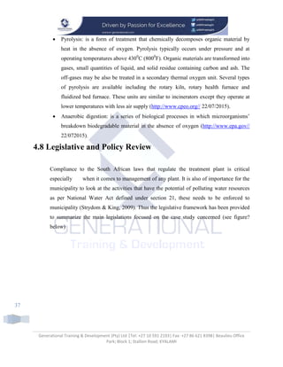 Generational Training & Development (Pty) Ltd |Tel: +27 10 591 2193| Fax: +27 86 621 8398| Beaulieu Office
Park; Block 1; Stallion Road; KYALAMI
37
 Pyrolysis: is a form of treatment that chemically decomposes organic material by
heat in the absence of oxygen. Pyrolysis typically occurs under pressure and at
operating temperatures above 4300
C (8000
F). Organic materials are transformed into
gases, small quantities of liquid, and solid residue containing carbon and ash. The
off-gases may be also be treated in a secondary thermal oxygen unit. Several types
of pyrolysis are available including the rotary kiln, rotary health furnace and
fluidized bed furnace. These units are similar to incinerators except they operate at
lower temperatures with less air supply (http://www.cpeo.org// 22/07/2015).
 Anaerobic digestion: is a series of biological processes in which microorganisms’
breakdown biodegradable material in the absence of oxygen (http://www.epa.gov//
22/072015).
4.8 Legislative and Policy Review
Compliance to the South African laws that regulate the treatment plant is critical
especially when it comes to management of any plant. It is also of importance for the
municipality to look at the activities that have the potential of polluting water resources
as per National Water Act defined under section 21, these needs to be enforced to
municipality (Strydom & King, 2009). Thus the legislative framework has been provided
to summarize the main legislations focused on the case study concerned (see figure?
below)
 