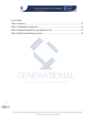 Generational Training & Development (Pty) Ltd |Tel: +27 10 591 2193| Fax: +27 86 621 8398| Beaulieu Office
Park; Block 1; Stallion Road; KYALAMI
4
List of Tables
Table 1: Unknown……………………………………………………………………………....22
Table 2: Temperature of study area……………………………………………………………..28
Table 3: Proposed standards by water specialist in SA………………………………………....37
Table 4: Depicting methodology structure……………………………………………………...38
 