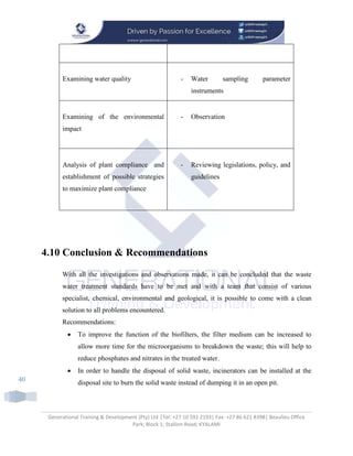 Generational Training & Development (Pty) Ltd |Tel: +27 10 591 2193| Fax: +27 86 621 8398| Beaulieu Office
Park; Block 1; Stallion Road; KYALAMI
40
Examining water quality - Water sampling parameter
instruments
Examining of the environmental
impact
- Observation
Analysis of plant compliance and
establishment of possible strategies
to maximize plant compliance
- Reviewing legislations, policy, and
guidelines
4.10 Conclusion & Recommendations
With all the investigations and observations made, it can be concluded that the waste
water treatment standards have to be met and with a team that consist of various
specialist, chemical, environmental and geological, it is possible to come with a clean
solution to all problems encountered.
Recommendations:
 To improve the function of the biofilters, the filter medium can be increased to
allow more time for the microorganisms to breakdown the waste; this will help to
reduce phosphates and nitrates in the treated water.
 In order to handle the disposal of solid waste, incinerators can be installed at the
disposal site to burn the solid waste instead of dumping it in an open pit.
 