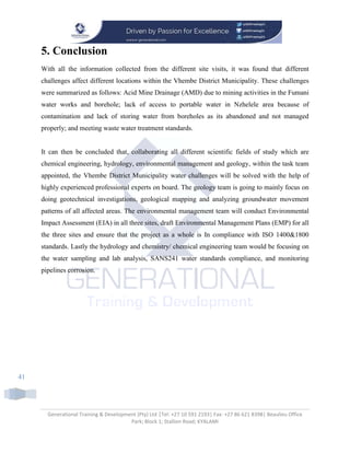 Generational Training & Development (Pty) Ltd |Tel: +27 10 591 2193| Fax: +27 86 621 8398| Beaulieu Office
Park; Block 1; Stallion Road; KYALAMI
41
5. Conclusion
With all the information collected from the different site visits, it was found that different
challenges affect different locations within the Vhembe District Municipality. These challenges
were summarized as follows: Acid Mine Drainage (AMD) due to mining activities in the Fumani
water works and borehole; lack of access to portable water in Nzhelele area because of
contamination and lack of storing water from boreholes as its abandoned and not managed
properly; and meeting waste water treatment standards.
It can then be concluded that, collaborating all different scientific fields of study which are
chemical engineering, hydrology, environmental management and geology, within the task team
appointed, the Vhembe District Municipality water challenges will be solved with the help of
highly experienced professional experts on board. The geology team is going to mainly focus on
doing geotechnical investigations, geological mapping and analyzing groundwater movement
patterns of all affected areas. The environmental management team will conduct Environmental
Impact Assessment (EIA) in all three sites, draft Environmental Management Plans (EMP) for all
the three sites and ensure that the project as a whole is In compliance with ISO 1400&1800
standards. Lastly the hydrology and chemistry/ chemical engineering team would be focusing on
the water sampling and lab analysis, SANS241 water standards compliance, and monitoring
pipelines corrosion.
 
