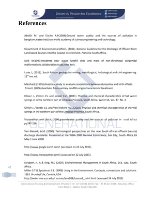 Generational Training & Development (Pty) Ltd |Tel: +27 10 591 2193| Fax: +27 86 621 8398| Beaulieu Office
Park; Block 1; Stallion Road; KYALAMI
42
References
Abolfzi M. and Elache A.P(2008).Ground water quality and the sources of pollution in
bengham,watershed,Iran.world academy of science,engineering and technology.
Department of Environmental Affairs. (2014). National Guideline for the Discharge of Effluent from
Land based Sources into the Coastal Environment. Pretoria: South Africa.
Dolk M(1997)Residents near waste landfill sites and most of non-chromosal congenital
malformations.collaboration study,new York.
Lurie J., (2013). South African geology for mining, metallurgical, hydrological and civil engineering.
11th
rev. ed.
Marshal,E.(1995).Analytical study to evaluate associations between dumpsites and birth effects.
Trina K, (2006).leachate from sanitary landfills origin characteristic treatment.
Olivier J., Venter J.S. and Jonker C.Z., (2011). Thermal and chemical characteristics of hat water
springs in in the northern part of Limpopo Province, South Africa. Water SA. Vol. 37. No. 4.
Olivier J., Venter J.S. and Van Niekerk H.J., (2010). Physical and chemical characteristics of thermal
springs in the northern part of the Limpopo Province, South Africa.
Visvanathan and Ulrich, 2006.groundwater quality and the sources of pollution in rural Africa
pp247-258
Van Niekerk, A.M. (2000). Technological perspectives on the new South African effluent (waste)
discharge standards. Presented at the WISA 2000 Biennial Conference, Sun City, South Africa.28
May-1 June 2000.
http://www.google-earth.com/ (accessed on 22 July 2015).
http://www.meoweather.com/ (accessed on 22 July 2015).
Strydom, H. A & King, N.D (2009). Environmental Management in South Africa. 2Ed. Juta. South
Africa.
Miller G.T & Spoolman S.E. (2009) Living in the Environment: Concepts, connections and solutions.
16Ed. Brooks/Cole, Canada, USA.
http://water.me.vccs.edu/c ourses/env108/Lesson1_print.html (accessed 24 July 2015)
 